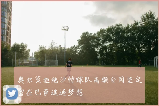 奥尔莫拒绝沙特球队高额合同坚定留在巴萨追逐梦想