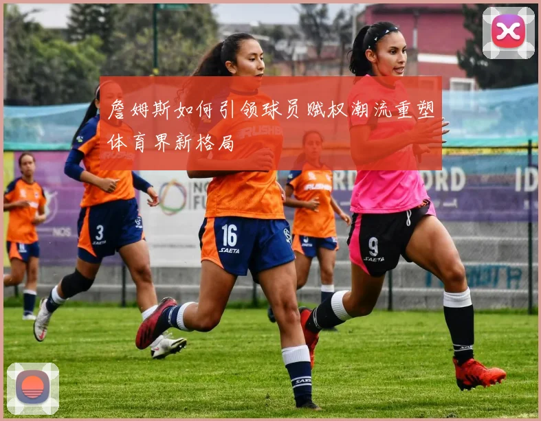詹姆斯如何引领球员赋权潮流重塑体育界新格局