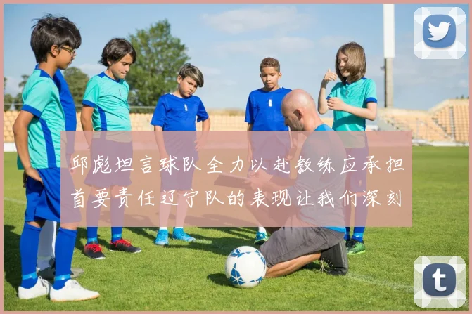 邱彪坦言球队全力以赴教练应承担首要责任辽宁队的表现让我们深刻反思