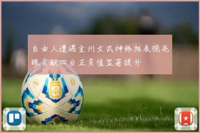 自由人遭遇金州女武神韩旭表现亮眼贡献四分正负值显著提升