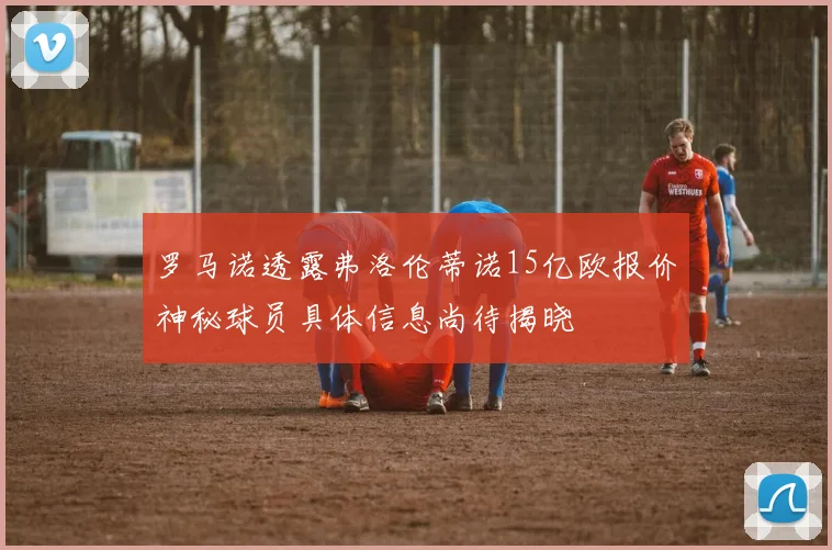 罗马诺透露弗洛伦蒂诺15亿欧报价神秘球员具体信息尚待揭晓