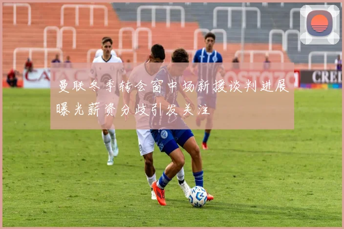 曼联冬季转会窗中场新援谈判进展曝光薪资分歧引发关注