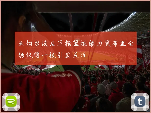 米切尔谈后卫抢篮板能力莫布里全场仅得一板引发关注