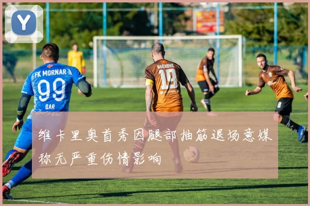 维卡里奥首秀因腿部抽筋退场意媒称无严重伤情影响