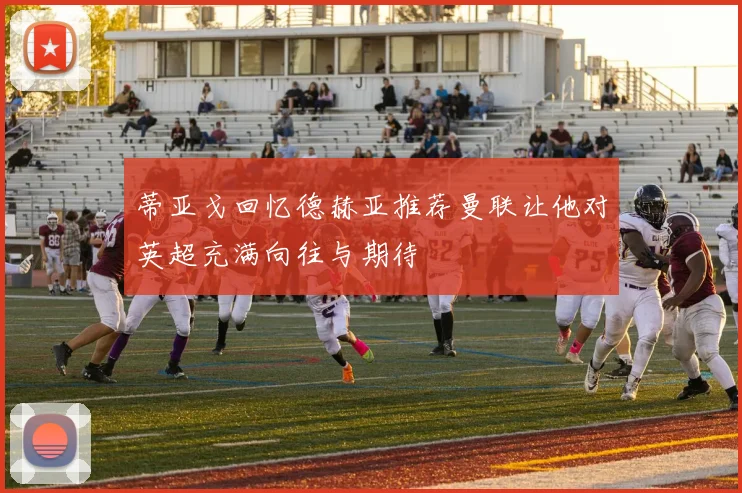 蒂亚戈回忆德赫亚推荐曼联让他对英超充满向往与期待
