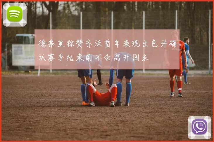 德弗里称赞齐沃首年表现出色并确认赛季结束前不会离开国米