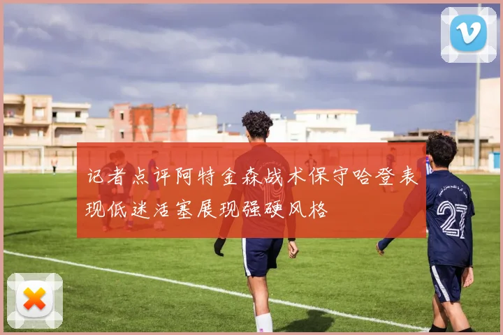 记者点评阿特金森战术保守哈登表现低迷活塞展现强硬风格