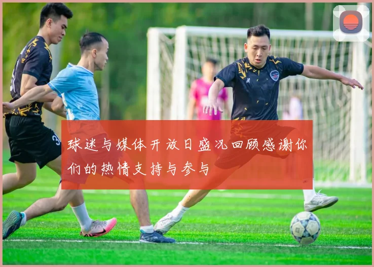 球迷与媒体开放日盛况回顾感谢你们的热情支持与参与