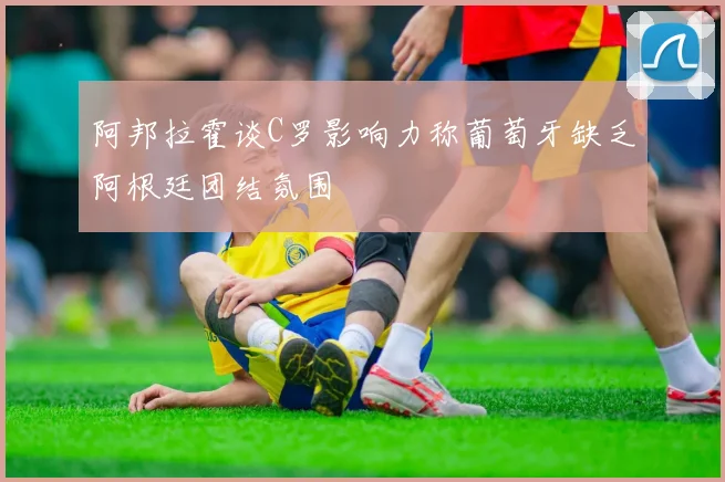 阿邦拉霍谈C罗影响力称葡萄牙缺乏阿根廷团结氛围