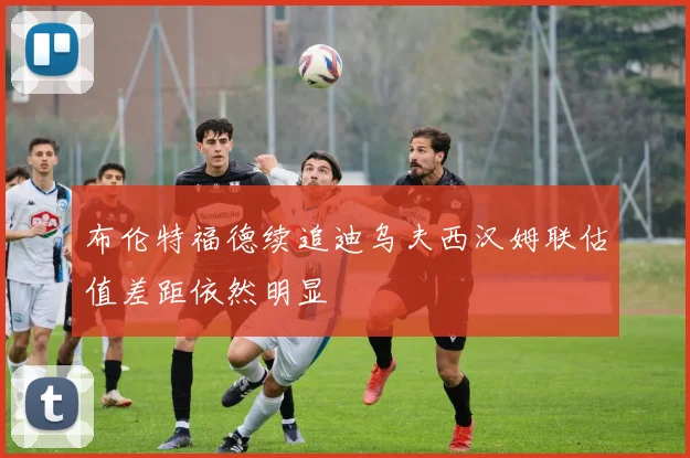布伦特福德续追迪乌夫西汉姆联估值差距依然明显