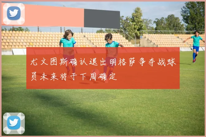 尤文图斯确认退出明格萨争夺战球员未来将于下周确定