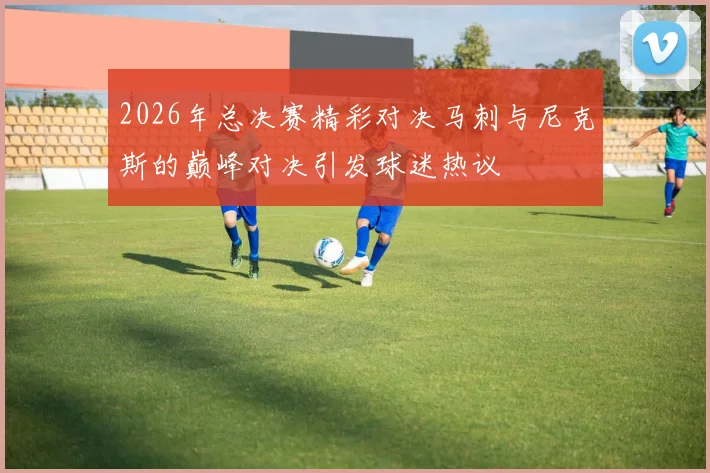 2026年总决赛精彩对决马刺与尼克斯的巅峰对决引发球迷热议