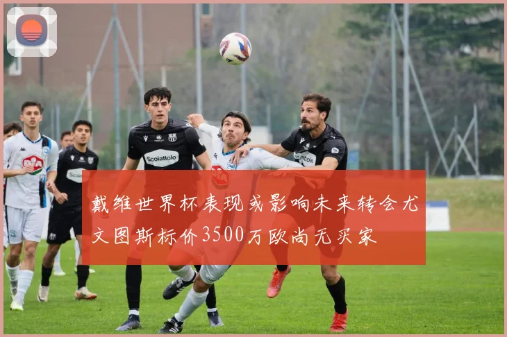 戴维世界杯表现或影响未来转会尤文图斯标价3500万欧尚无买家
