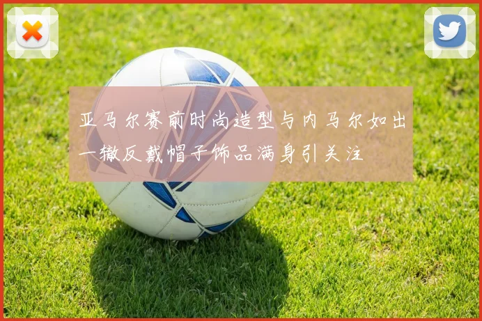 亚马尔赛前时尚造型与内马尔如出一辙反戴帽子饰品满身引关注