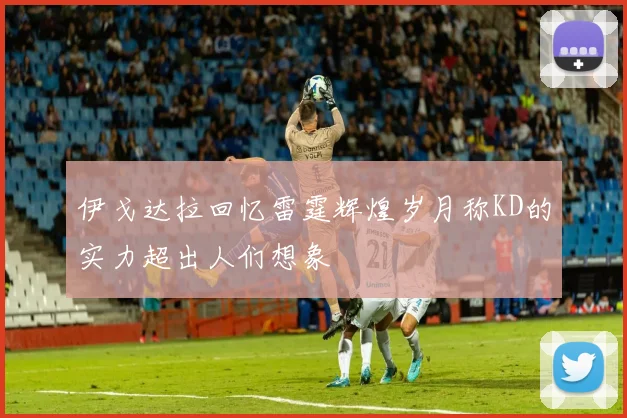 伊戈达拉回忆雷霆辉煌岁月称KD的实力超出人们想象