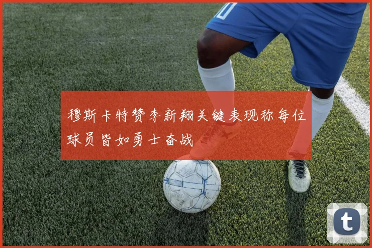 穆斯卡特赞李新翔关键表现称每位球员皆如勇士奋战
