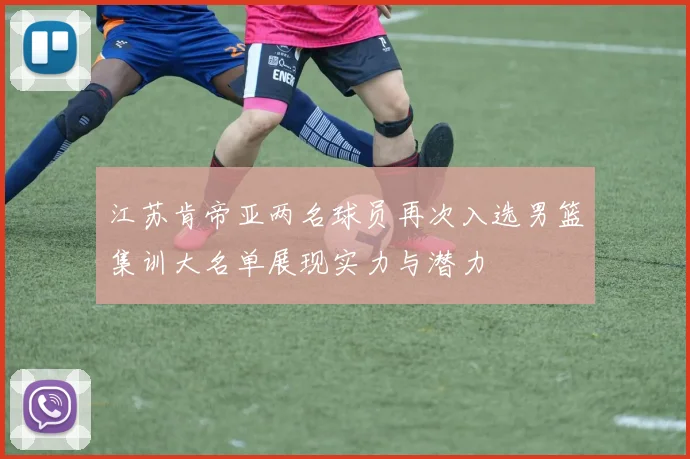 江苏肯帝亚两名球员再次入选男篮集训大名单展现实力与潜力