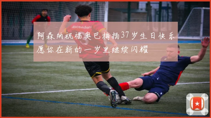 阿森纳祝福奥巴梅扬37岁生日快乐愿你在新的一岁里继续闪耀