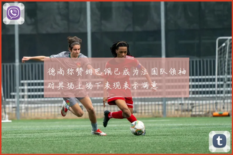 德尚称赞姆巴佩已成为法国队领袖对其场上场下表现表示满意
