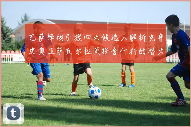 巴萨锋线引援四大候选人解析克鲁皮奥亚萨瓦尔拉莫斯舍什科的潜力与前景