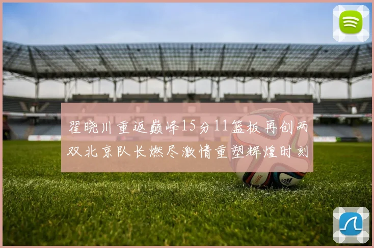 翟晓川重返巅峰15分11篮板再创两双北京队长燃尽激情重塑辉煌时刻