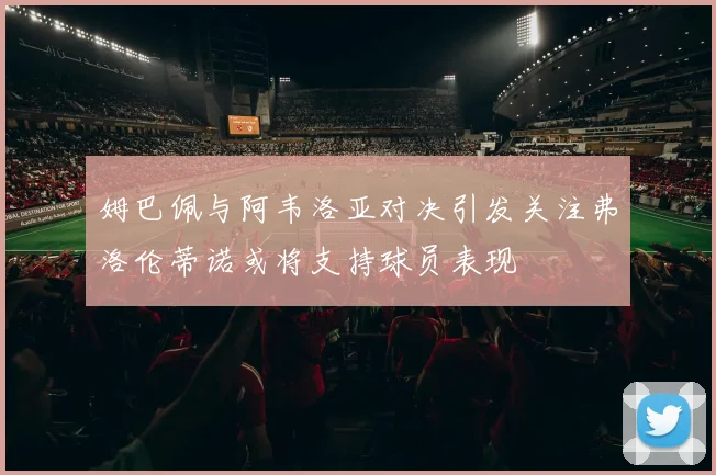 姆巴佩与阿韦洛亚对决引发关注弗洛伦蒂诺或将支持球员表现