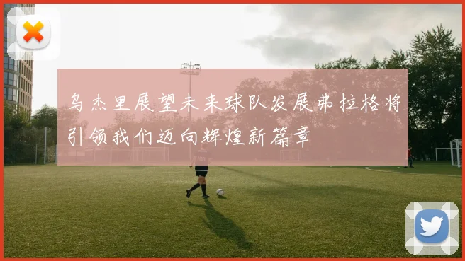 乌杰里展望未来球队发展弗拉格将引领我们迈向辉煌新篇章
