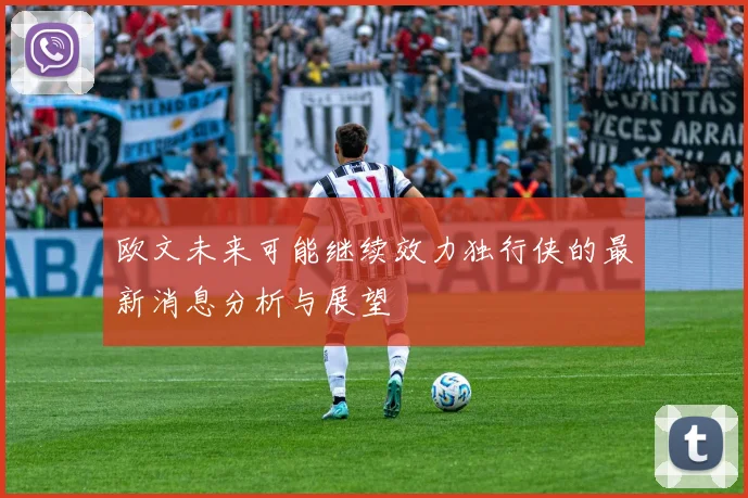 欧文未来可能继续效力独行侠的最新消息分析与展望