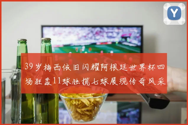 39岁梅西依旧闪耀阿根廷世界杯四场狂轰11球独揽七球展现传奇风采
