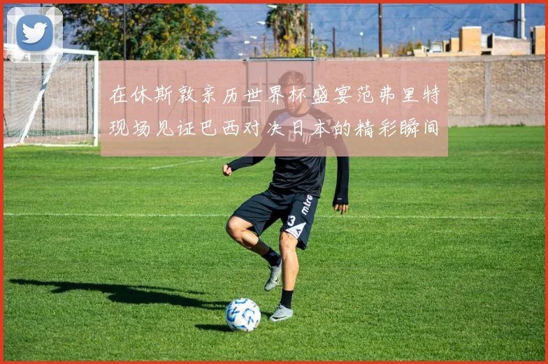在休斯敦亲历世界杯盛宴范弗里特现场见证巴西对决日本的精彩瞬间