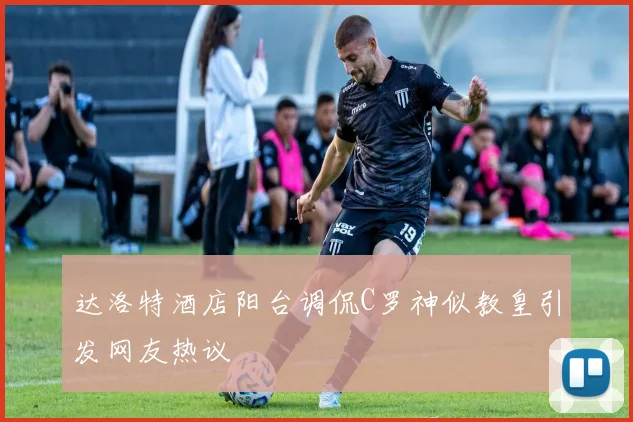达洛特酒店阳台调侃C罗神似教皇引发网友热议