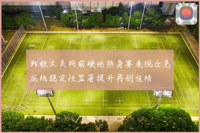 郑钦文美网前硬地热身赛表现出色底线稳定性显著提升再创佳绩