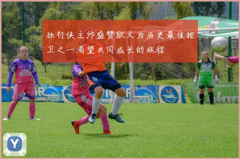 独行侠主帅盛赞欧文为历史最佳控卫之一渴望共同成长的旅程