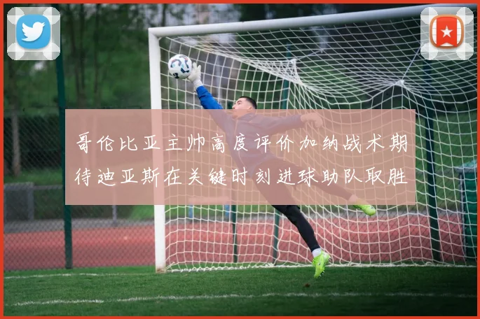 哥伦比亚主帅高度评价加纳战术期待迪亚斯在关键时刻进球助队取胜