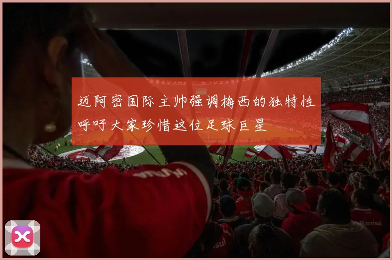 迈阿密国际主帅强调梅西的独特性呼吁大家珍惜这位足球巨星
