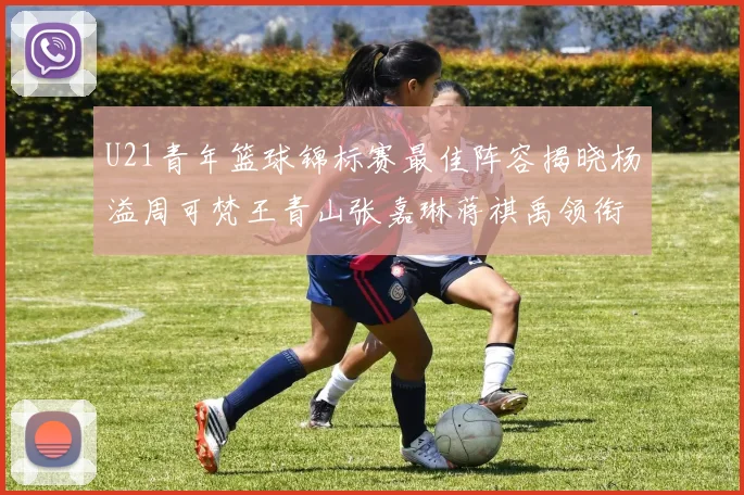 U21青年篮球锦标赛最佳阵容揭晓杨溢周可梵王青山张嘉琳蒋祺禹领衔出战