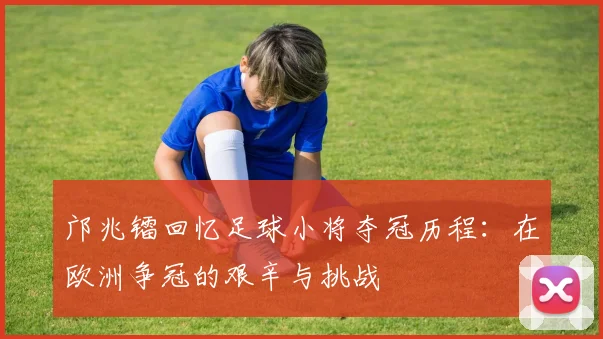 邝兆镭回忆足球小将夺冠历程：在欧洲争冠的艰辛与挑战