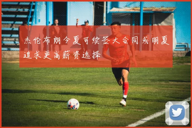 杰伦布朗今夏可续签大合同或明夏追求更高薪资选择