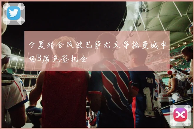 今夏转会风波巴萨尤文争抢曼城中场B席免签机会