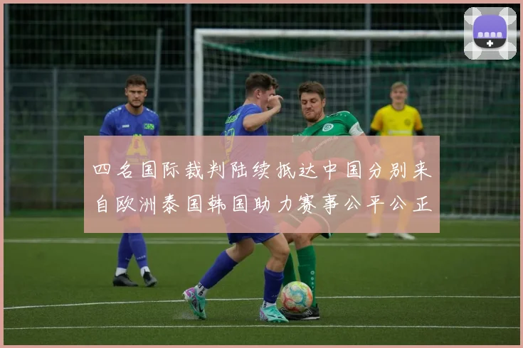 四名国际裁判陆续抵达中国分别来自欧洲泰国韩国助力赛事公平公正