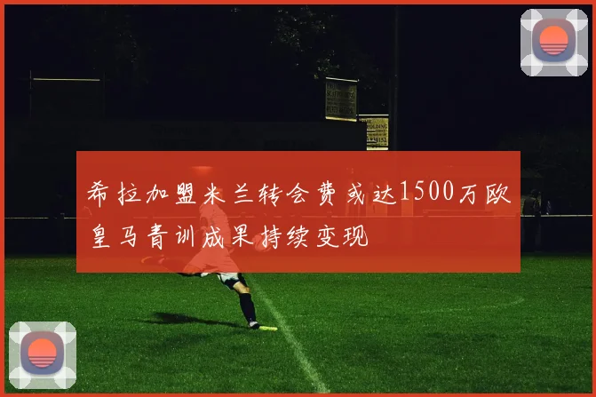 希拉加盟米兰转会费或达1500万欧皇马青训成果持续变现
