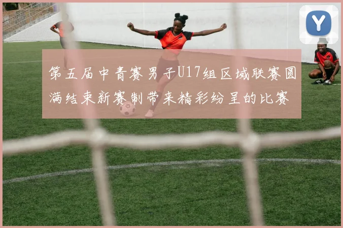第五届中青赛男子U17组区域联赛圆满结束新赛制带来精彩纷呈的比赛体验