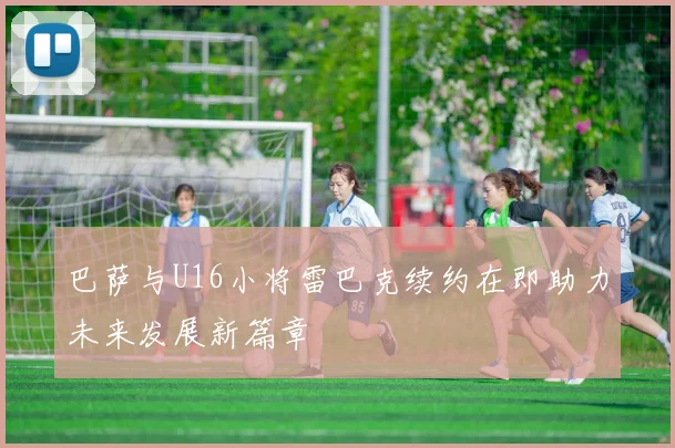 巴萨与U16小将雷巴克续约在即助力未来发展新篇章