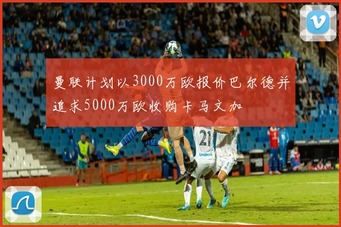 曼联计划以3000万欧报价巴尔德并追求5000万欧收购卡马文加