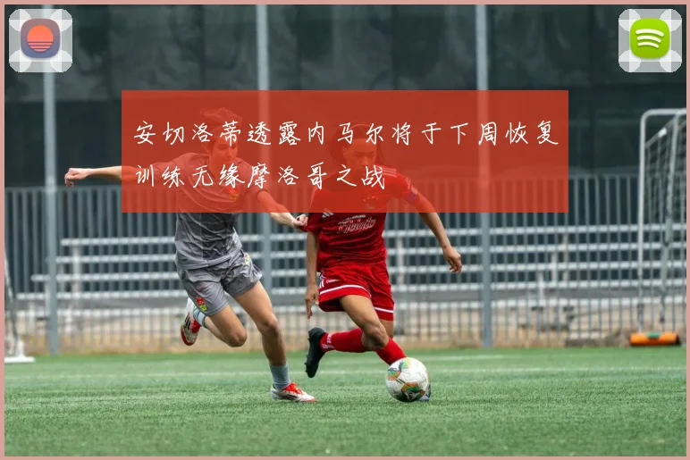 安切洛蒂透露内马尔将于下周恢复训练无缘摩洛哥之战
