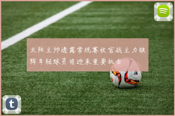 太阳主帅透露常规赛收官战主力缺阵年轻球员将迎来重要机会